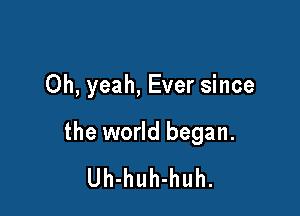 Oh, yeah, Ever since

the world began.
Uh-huh-huh.