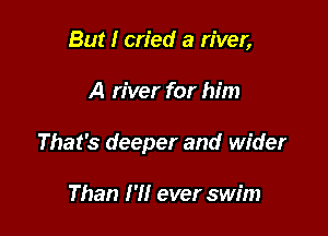 But I cried a river,

A river for him

That's deeper and wider

Than I'll ever swim
