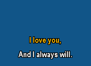 I love you,

And I always will.