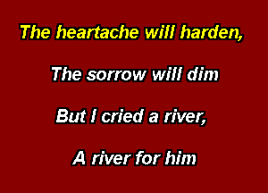 The heartache wm harden,

The sorrow will dim

But I cried a river,

A river for him