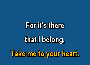 For it's there

that I belong,

Take me to your heart.