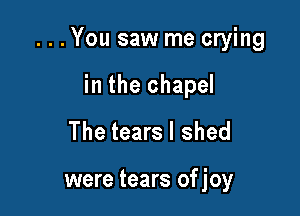 . . . You saw me crying

in the chapel
The tears I shed

were tears ofjoy