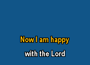Nowl am happy
with the Lord