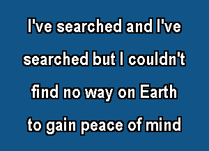 I've searched and I've
searched but I couldn't

find no way on Earth

to gain peace of mind
