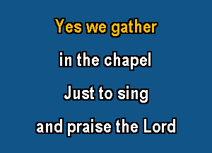 Yes we gather

in the chapel

Just to sing

and praise the Lord