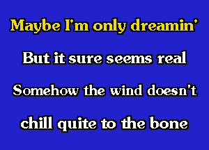 Maybe I'm only dreamin'
But it sure seems real

Somehow the wind doesn't

chill quite to the bone