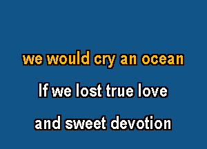 we would cry an ocean

If we lost true love

and sweet devotion