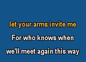 let your arms invite me

For who knows when

we'll meet again this way