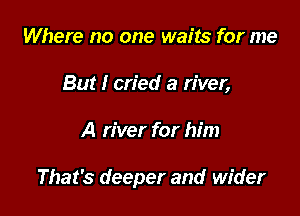 Where no one waits for me
But I cried a river,

A river for him

That's deeper and wider