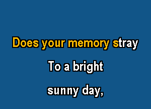 Does your memory stray

To a bright

sunny day,