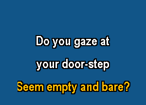 Do you gaze at

your door-step

Seem empty and bare?