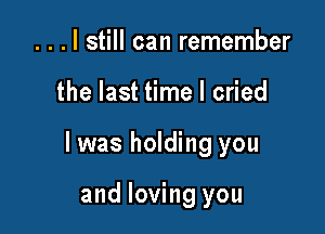 . . . I still can remember

the last time I cried

I was holding you

and loving you