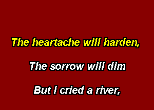 The heartache will harden,

The sorrow will dim

But I cried a river,