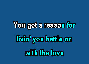 You got a reason for

livin' you battle on

with the love