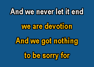 And we never let it end

we are devotion

And we got nothing

to be sorry for