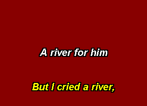 A river for him

But I cried a river,