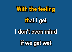 With the feeling
that I get

I don't even mind

if we get wet