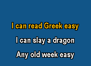 I can read Greek easy

I can slay a dragon

Any old week easy