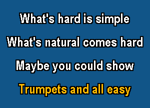 What's hard is simple
What's natural comes hard

Maybe you could show

Trumpets and all easy