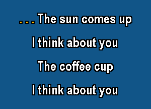 . . . The sun comes up
lthink about you

The coffee cup

lthink about you