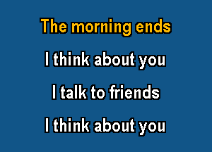 The morning ends
lthink about you
ltalk to friends

lthink about you