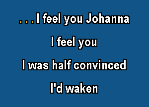 ...lfeel you Johanna

I feel you
I was half convinced

I'd waken