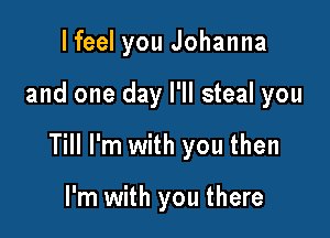 I feel you Johanna

and one day I'll steal you

Till I'm with you then

I'm with you there