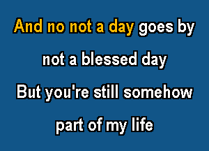 And no not a day goes by

not a blessed day
But you're still somehow

part of my life