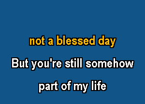 not a blessed day

But you're still somehow

part of my life