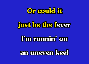 Or could it

just be the fever

I'm runnin' on

an uneven keel