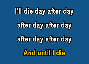 I'll die day after day
after day after day

after day after day
And until I die