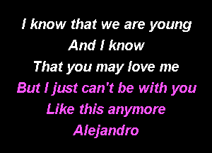 I know that we are young
And I know
That you may love me

But I just can't be with you
Like this anymore
Alejandro