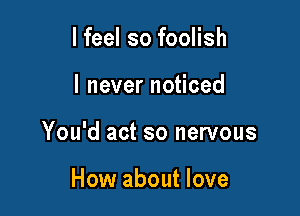 I feel so foolish

lneverno ced

You'd act so nervous

How about love