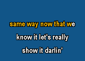 same way now that we

know it let's really

show it darlin'