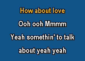 How about love
Ooh ooh Mmmm

Yeah somethin' to talk

about yeah yeah