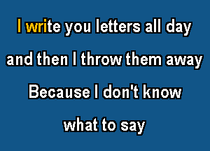 I write you letters all day

and then I throw them away

Because I don't know

what to say