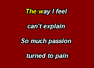 The way I feel

can 't explain

So much passion

turned to pain