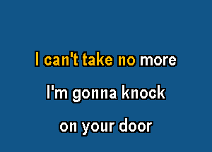 I can't take no more

I'm gonna knock

on your door
