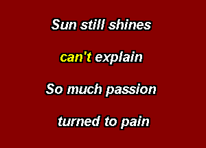 Sun still shines

can 't explain

So much passion

turned to pain