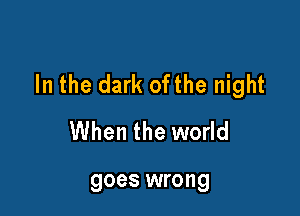 In the dark ofthe night

When the world

goes wrong