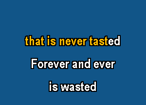that is never tasted

Forever and ever

is wasted