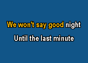 We won't say good night

Until the last minute