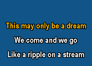 This may only be a dream

We come and we go

Like a ripple on a stream