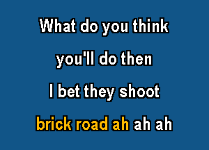 What do you think

you'll do then

I bet they shoot
brick road ah ah ah