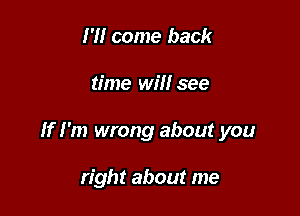 I'll come back

time will see

If I'm wrong about you

right about me