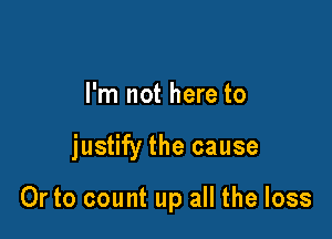 I'm not here to

justify the cause

Or to count up all the loss