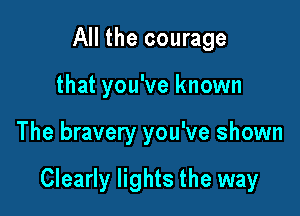 All the courage
that you've known

The bravery you've shown

Clearly lights the way