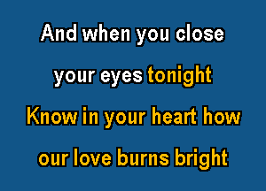 And when you close
your eyes tonight

Know in your heart how

our love burns bright