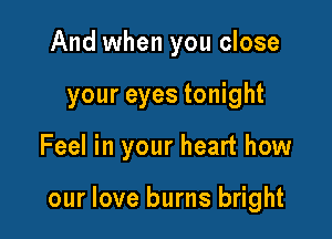 And when you close
your eyes tonight

Feel in your heart how

our love burns bright