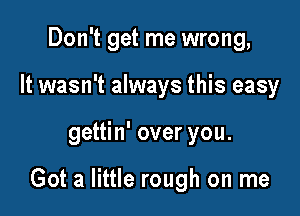 Don't get me wrong,
It wasn't always this easy

gettin' over you.

Got a little rough on me